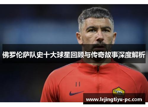 佛罗伦萨队史十大球星回顾与传奇故事深度解析