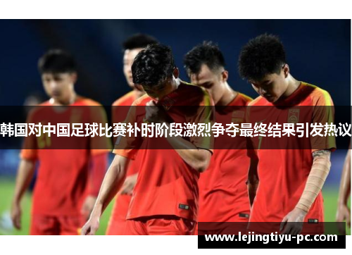 韩国对中国足球比赛补时阶段激烈争夺最终结果引发热议